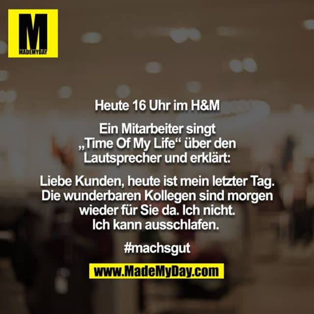 Heute 16 Uhr im H&M
Ein Mitarbeiter singt „Time Of My Life“ über den Lautsprecher und erklärt:
Liebe Kunden, heute ist mein letzter Tag. Die wunderbaren Kollegen sind morgen wieder für Sie da. Ich nicht. Ich kann ausschlafen.
#machsgut - Inspiration, Zitate & Sprüche | MadeMyDay | Jetzt entdecken & teilen Heute 16 Uhr im H&M
Ein Mitarbeiter singt „Time Of My Life“ über den Lautsprecher und erklärt:
Liebe Kunden, heute ist mein letzter Tag. Die wunderbaren Kollegen sind morgen wieder für Sie da. Ich nicht. Ich kann ausschlafen.
#machsgut - Inspirierendes Zitat mit Bild