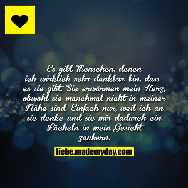 Es gibt Menschen, denen ich wirklich sehr dankbar bin, dass es sie gibt. Sie erwärmen mein Herz, obwohl sie manchmal nicht in meiner Nähe sind. Einfach nur, weil ich an sie denke und sie mir dadurch ein Lächeln in mein Gesicht zaubern. - Inspiration, Zitate & Sprüche | MadeMyDay | Jetzt entdecken & teilen Es gibt Menschen, denen ich wirklich sehr dankbar bin, dass es sie gibt. Sie erwärmen mein Herz, obwohl sie manchmal nicht in meiner Nähe sind. Einfach nur, weil ich an sie denke und sie mir dadurch ein Lächeln in mein Gesicht zaubern. - Inspirierendes Zitat mit Bild
