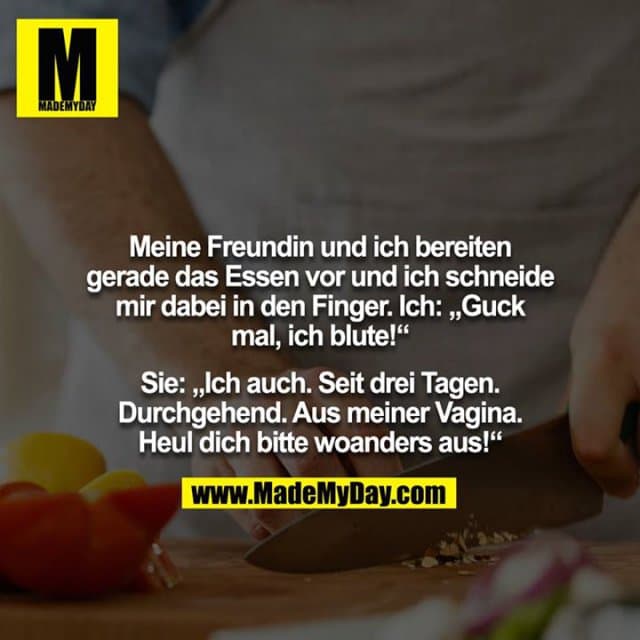Meine Freundin und ich bereiten gerade das Essen vor und ich schneide mir dabei in den Finger. Ich: „Guck mal, ich blute!“
Sie: „Ich auch. Seit drei Tagen. Durchgehend. Aus meiner Vagina. Heul dich bitte woanders aus!“ - Inspiration, Zitate & Sprüche | MadeMyDay | Jetzt entdecken & teilen Meine Freundin und ich bereiten gerade das Essen vor und ich schneide mir dabei in den Finger. Ich: „Guck mal, ich blute!“
Sie: „Ich auch. Seit drei Tagen. Durchgehend. Aus meiner Vagina. Heul dich bitte woanders aus!“ - Inspirierendes Zitat mit Bild