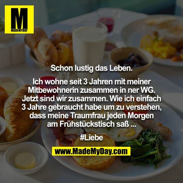 Schon lustig das Leben.
Ich wohne seit 3 Jahren mit meiner Mitbewohnerin zusammen in ner WG. Jetzt sind wir zusammen. Wie ich einfach 3 Jahre gebraucht habe um zu verstehen, dass meine Traumfrau jeden Morgen am Frühstückstisch saß ...
#Liebe - Inspiration, Zitate & Sprüche | MadeMyDay | Jetzt entdecken & teilen Schon lustig das Leben.
Ich wohne seit 3 Jahren mit meiner Mitbewohnerin zusammen in ner WG. Jetzt sind wir zusammen. Wie ich einfach 3 Jahre gebraucht habe um zu verstehen, dass meine Traumfrau jeden Morgen am Frühstückstisch saß ...
#Liebe - Inspirierendes Zitat mit Bild