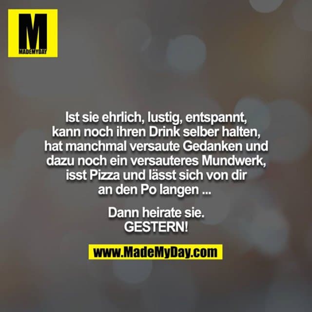 Ist sie ehrlich, lustig, entspannt, kann noch ihren Drink selber halten, hat manchmal versaute Gedanken und dazu noch ein versauteres Mundwerk, isst Pizza und lässt sich von dir an den Po langen ...
Dann heirate sie. GESTERN! - Inspiration, Zitate & Sprüche | MadeMyDay | Jetzt entdecken & teilen Ist sie ehrlich, lustig, entspannt, kann noch ihren Drink selber halten, hat manchmal versaute Gedanken und dazu noch ein versauteres Mundwerk, isst Pizza und lässt sich von dir an den Po langen ...
Dann heirate sie. GESTERN! - Inspirierendes Zitat mit Bild