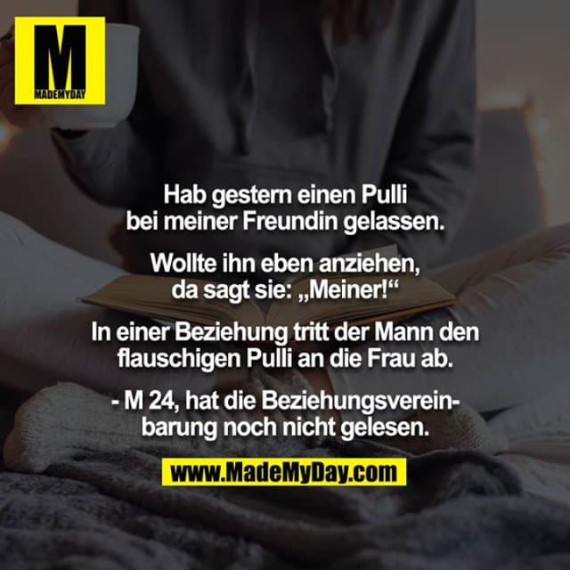 Hab gestern einen Pulli bei meiner Freundin gelassen.
Wollte ihn eben anziehen, da sagt sie: „Meiner!“
In einer Beziehung tritt der Mann den flauschigen Pulli an die Frau ab.
- M 24, hat die Beziehungsvereinbarung noch nicht gelesen. - Inspiration, Zitate & Sprüche | MadeMyDay | Jetzt entdecken & teilen Hab gestern einen Pulli bei meiner Freundin gelassen.
Wollte ihn eben anziehen, da sagt sie: „Meiner!“
In einer Beziehung tritt der Mann den flauschigen Pulli an die Frau ab.
- M 24, hat die Beziehungsvereinbarung noch nicht gelesen. - Inspirierendes Zitat mit Bild