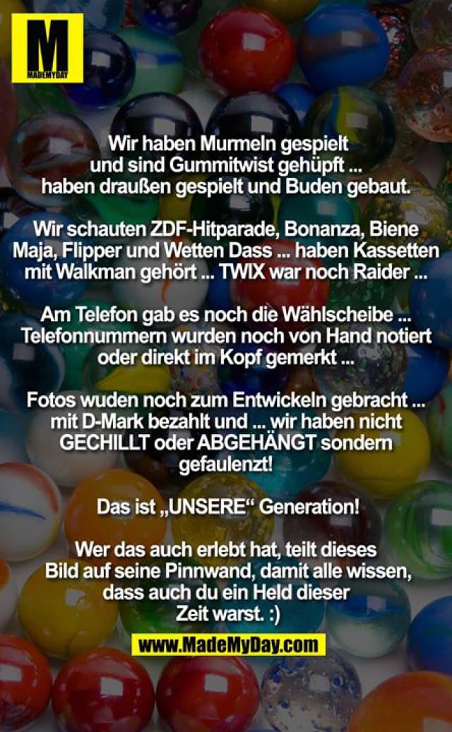 Wir haben Murmeln gespielt und sind Gummitwist gehüpft ...
haben draußen gespielt und Buden gebaut.
Wir schauten ZDF-Hitparade, Bonanza, Biene Maja, Flipper und Wetten Dass ... haben Kassetten mit Walkman gehört ... TWIX war noch Raider ...
Am Telefon gab es noch die Wählscheibe ... Telefonnummern wurden noch von Hand notiert oder direkt im Kopf gemerkt ...
Fotos wuden noch zum Entwickeln gebracht ... mit D-Mark bezahlt und ... wir haben nicht GECHILLT oder ABGEHÄNGT sondern gefaulenzt!
Das ist „UNSERE“ Generation!
Wer das auch erlebt hat, teilt dieses Bild auf seine Pinnwand, damit alle wissen, dass auch du ein Held dieser Zeit warst. :) - Inspiration, Zitate & Sprüche | MadeMyDay | Jetzt entdecken & teilen Wir haben Murmeln gespielt und sind Gummitwist gehüpft ...
haben draußen gespielt und Buden gebaut.
Wir schauten ZDF-Hitparade, Bonanza, Biene Maja, Flipper und Wetten Dass ... haben Kassetten mit Walkman gehört ... TWIX war noch Raider ...
Am Telefon gab es noch die Wählscheibe ... Telefonnummern wurden noch von Hand notiert oder direkt im Kopf gemerkt ...
Fotos wuden noch zum Entwickeln gebracht ... mit D-Mark bezahlt und ... wir haben nicht GECHILLT oder ABGEHÄNGT sondern gefaulenzt!
Das ist „UNSERE“ Generation!
Wer das auch erlebt hat, teilt dieses Bild auf seine Pinnwand, damit alle wissen, dass auch du ein Held dieser Zeit warst. :) - Inspirierendes Zitat mit Bild