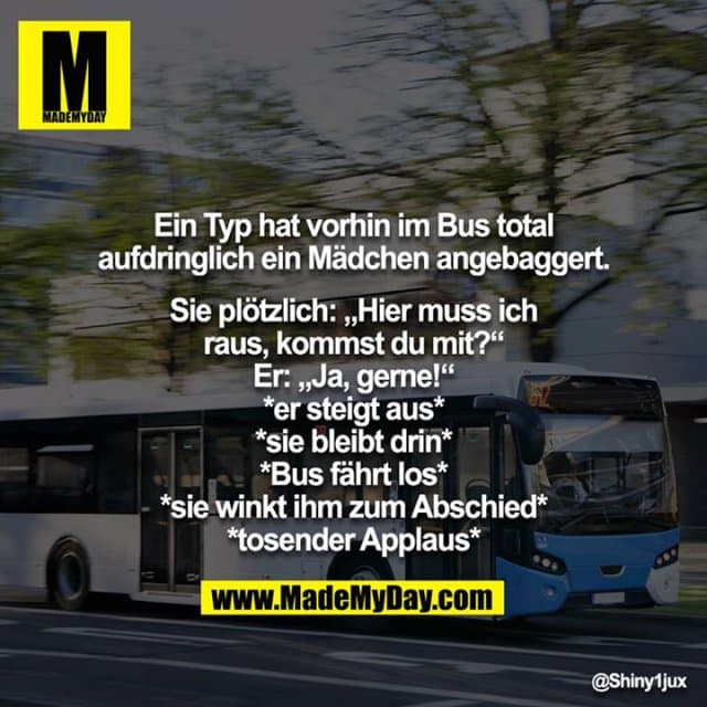 Ein Typ hat vorhin im Bus total aufdringlich ein Mädchen angebaggert.
Sie plötzlich: „Hier muss ich raus, kommst du mit?“
Er: „Ja, gerne!“
*er steigt aus*
*sie bleibt drin*
*Bus fährt los*
*sie winkt ihm zum Abschied*
*tosender Applaus* - Inspiration, Zitate & Sprüche | MadeMyDay | Jetzt entdecken & teilen Ein Typ hat vorhin im Bus total aufdringlich ein Mädchen angebaggert.
Sie plötzlich: „Hier muss ich raus, kommst du mit?“
Er: „Ja, gerne!“
*er steigt aus*
*sie bleibt drin*
*Bus fährt los*
*sie winkt ihm zum Abschied*
*tosender Applaus* - Inspirierendes Zitat mit Bild