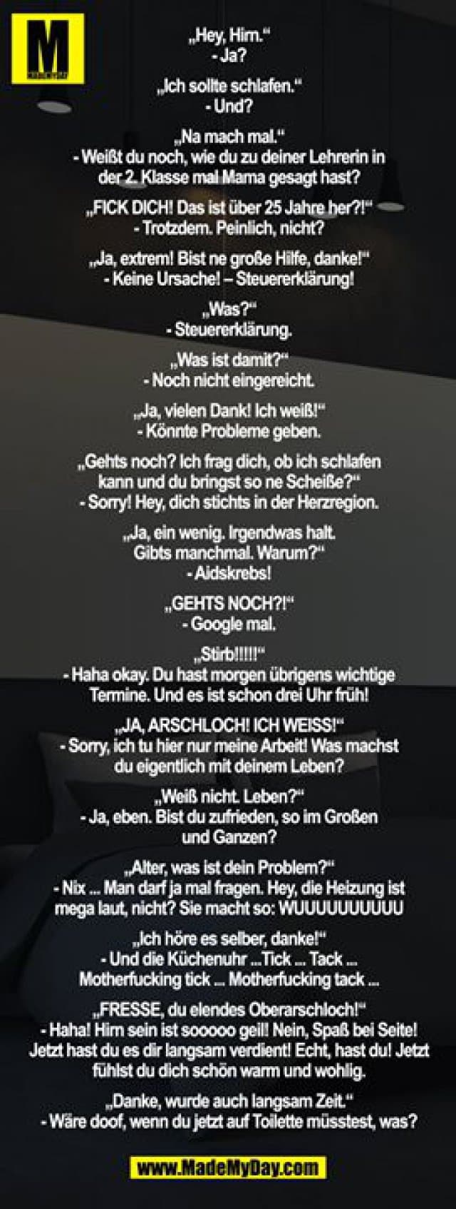 „Hey, Hirn.“
- Ja?
„Ich sollte schlafen.“
- Und?
„Na mach mal.“
- Weißt du noch, wie du zu deiner Lehrerin in der 2. Klasse mal Mama gesagt hast?
„FICK DICH! Das ist über 25 Jahre her?!“
- Trotzdem. Peinlich, nicht?
„Ja, extrem! Bist ne große Hilfe, danke!“
- Keine Ursache! – Steuererklärung!
„Was?“
- Steuererklärung.
„Was ist damit?“
- Noch nicht eingereicht.
„Ja, vielen Dank! Ich weiß!“
- Könnte Probleme geben.
„Gehts noch? Ich frag dich, ob ich schlafen kann und du bringst so ne Scheiße?“
- Sorry! Hey, dich stichts in der Herzregion.
„Ja, ein wenig. Irgendwas halt.
Gibts manchmal. Warum?“
- Aidskrebs!
„GEHTS NOCH?!“
- Google mal.
„Stirb!!!!!“
- Haha okay. Du hast morgen übrigens wichtige Termine. Und es ist schon drei Uhr früh!
„JA, ARSCHLOCH! ICH WEISS!“
- Sorry, ich tu hier nur meine Arbeit! Was machst du eigentlich mit deinem Leben?
„Weiß nicht. Leben?“
- Ja, eben. Bist du zufrieden, so im Großen und Ganzen?
„Alter, was ist dein Problem?“
- Nix ... Man darf ja mal fragen. Hey, die Heizung ist mega laut, nicht? Sie macht so: WUUUUUUUUUU
„Ich höre es selber, danke!“
- Und die Küchenuhr ...Tick ... Tack ... Motherfucking tick ... Motherfucking tack ...
„FRESSE, du elendes Oberarschloch!“
- Haha! Hirn sein ist sooooo geil! Nein, Spaß bei Seite!
Jetzt hast du es dir langsam verdient! Echt, hast du! Jetzt fühlst du dich schön warm und wohlig.
„Danke, wurde auch langsam Zeit.“
- Wäre doof, wenn du jetzt auf Toilette müsstest, was? - Inspiration, Zitate & Sprüche | MadeMyDay | Jetzt entdecken & teilen „Hey, Hirn.“
- Ja?
„Ich sollte schlafen.“
- Und?
„Na mach mal.“
- Weißt du noch, wie du zu deiner Lehrerin in der 2. Klasse mal Mama gesagt hast?
„FICK DICH! Das ist über 25 Jahre her?!“
- Trotzdem. Peinlich, nicht?
„Ja, extrem! Bist ne große Hilfe, danke!“
- Keine Ursache! – Steuererklärung!
„Was?“
- Steuererklärung.
„Was ist damit?“
- Noch nicht eingereicht.
„Ja, vielen Dank! Ich weiß!“
- Könnte Probleme geben.
„Gehts noch? Ich frag dich, ob ich schlafen kann und du bringst so ne Scheiße?“
- Sorry! Hey, dich stichts in der Herzregion.
„Ja, ein wenig. Irgendwas halt.
Gibts manchmal. Warum?“
- Aidskrebs!
„GEHTS NOCH?!“
- Google mal.
„Stirb!!!!!“
- Haha okay. Du hast morgen übrigens wichtige Termine. Und es ist schon drei Uhr früh!
„JA, ARSCHLOCH! ICH WEISS!“
- Sorry, ich tu hier nur meine Arbeit! Was machst du eigentlich mit deinem Leben?
„Weiß nicht. Leben?“
- Ja, eben. Bist du zufrieden, so im Großen und Ganzen?
„Alter, was ist dein Problem?“
- Nix ... Man darf ja mal fragen. Hey, die Heizung ist mega laut, nicht? Sie macht so: WUUUUUUUUUU
„Ich höre es selber, danke!“
- Und die Küchenuhr ...Tick ... Tack ... Motherfucking tick ... Motherfucking tack ...
„FRESSE, du elendes Oberarschloch!“
- Haha! Hirn sein ist sooooo geil! Nein, Spaß bei Seite!
Jetzt hast du es dir langsam verdient! Echt, hast du! Jetzt fühlst du dich schön warm und wohlig.
„Danke, wurde auch langsam Zeit.“
- Wäre doof, wenn du jetzt auf Toilette müsstest, was? - Inspirierendes Zitat mit Bild
