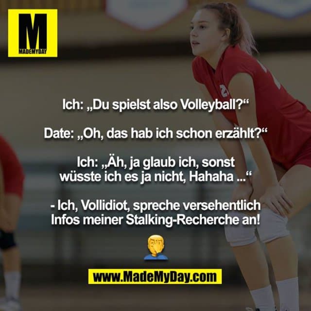 Ich: „Du spielst also Volleyball?“
Date: „Oh, das hab ich schon erzählt?“
Ich: „Äh, ja glaub ich, sonst wüsste ich es ja nicht, Hahaha ...“
- Ich, Vollidiot, spreche versehentlich Infos meiner Stalking-Recherche an!
? - Inspiration, Zitate & Sprüche | MadeMyDay | Jetzt entdecken & teilen Ich: „Du spielst also Volleyball?“
Date: „Oh, das hab ich schon erzählt?“
Ich: „Äh, ja glaub ich, sonst wüsste ich es ja nicht, Hahaha ...“
- Ich, Vollidiot, spreche versehentlich Infos meiner Stalking-Recherche an!
? - Inspirierendes Zitat mit Bild