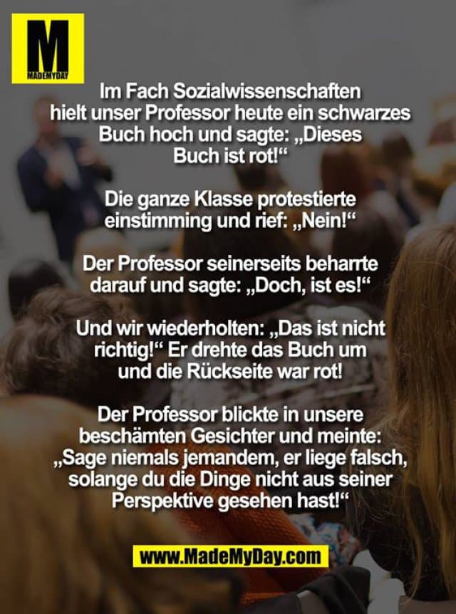 Im Fach Sozialwissenschaften hielt unser Professor heute ein schwarzes Buch hoch und sagte: „Dieses Buch ist rot!“
Die ganze Klasse protestierte einstimming und rief: „Nein!“
Der Professor seinerseits beharrte darauf und sagte: „Doch, ist es!“
Und wir wiederholten: „Das ist nicht richtig!“ Er drehte das Buch um und die Rückseite war rot!
Der Professor blickte in unsere beschämten Gesichter und meinte: „Sage niemals jemandem, er liege falsch, solange du die Dinge nicht aus seiner Perspektive gesehen hast!“ - Inspiration, Zitate & Sprüche | MadeMyDay | Jetzt entdecken & teilen Im Fach Sozialwissenschaften hielt unser Professor heute ein schwarzes Buch hoch und sagte: „Dieses Buch ist rot!“
Die ganze Klasse protestierte einstimming und rief: „Nein!“
Der Professor seinerseits beharrte darauf und sagte: „Doch, ist es!“
Und wir wiederholten: „Das ist nicht richtig!“ Er drehte das Buch um und die Rückseite war rot!
Der Professor blickte in unsere beschämten Gesichter und meinte: „Sage niemals jemandem, er liege falsch, solange du die Dinge nicht aus seiner Perspektive gesehen hast!“ - Inspirierendes Zitat mit Bild