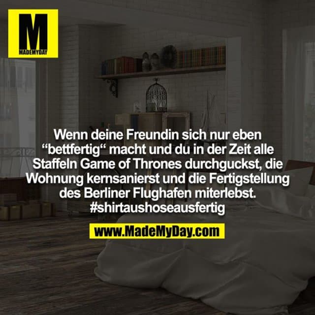 Wenn deine Freundin sich nur eben “bettfertig“ macht und du in der Zeit alle Staffeln Game of Thrones durchguckst, die Wohnung kernsanierst und die Fertigstellung des Berliner Flughafen miterlebst. #shirtaushoseausfertig - Inspiration, Zitate & Sprüche | MadeMyDay | Jetzt entdecken & teilen Wenn deine Freundin sich nur eben “bettfertig“ macht und du in der Zeit alle Staffeln Game of Thrones durchguckst, die Wohnung kernsanierst und die Fertigstellung des Berliner Flughafen miterlebst. #shirtaushoseausfertig - Inspirierendes Zitat mit Bild