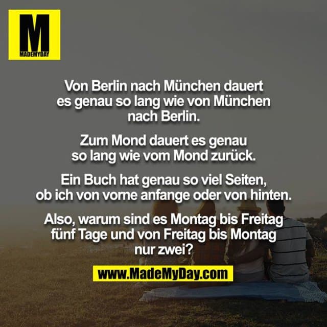 Von Berlin nach München dauert es genau so lang wie von München nach Berlin.
Zum Mond dauert es genau so lang wie vom Mond zurück.
Ein Buch hat genau so viel Seiten, ob ich von vorne anfange oder von hinten.
Also, warum sind es Montag bis Freitag fünf Tage und von Freitag bis Montag nur zwei? - Inspiration, Zitate & Sprüche | MadeMyDay | Jetzt entdecken & teilen Von Berlin nach München dauert es genau so lang wie von München nach Berlin.
Zum Mond dauert es genau so lang wie vom Mond zurück.
Ein Buch hat genau so viel Seiten, ob ich von vorne anfange oder von hinten.
Also, warum sind es Montag bis Freitag fünf Tage und von Freitag bis Montag nur zwei? - Inspirierendes Zitat mit Bild