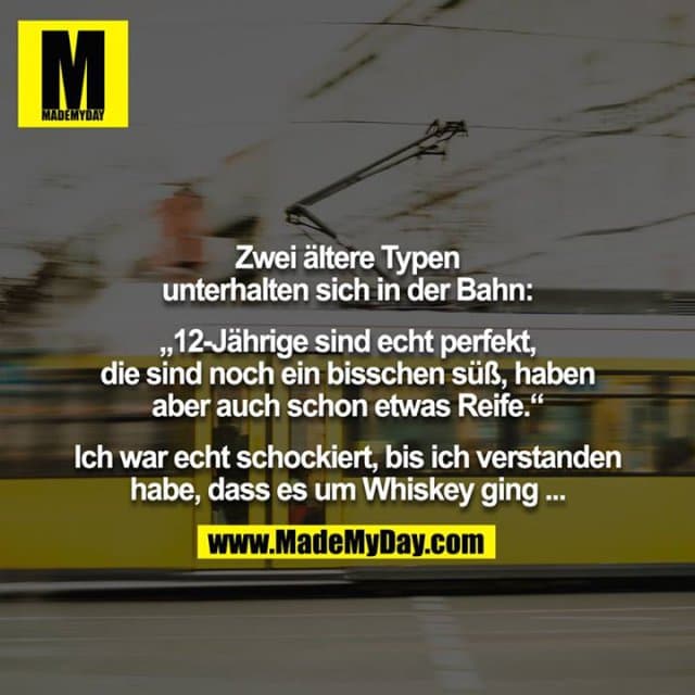 Zwei ältere Typen unterhalten sich in der Bahn:
„12-Jährige sind echt perfekt, die sind noch ein bisschen süß, haben aber auch schon etwas Reife.“
Ich war echt schockiert, bis ich verstanden habe, dass es um Whiskey ging ... - Inspiration, Zitate & Sprüche | MadeMyDay | Jetzt entdecken & teilen Zwei ältere Typen unterhalten sich in der Bahn:
„12-Jährige sind echt perfekt, die sind noch ein bisschen süß, haben aber auch schon etwas Reife.“
Ich war echt schockiert, bis ich verstanden habe, dass es um Whiskey ging ... - Inspirierendes Zitat mit Bild