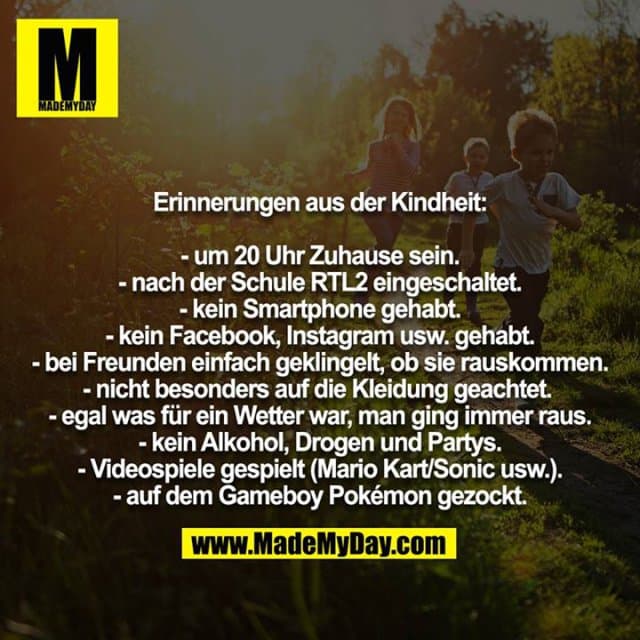 Erinnerungen aus der Kindheit:
- um 20 Uhr Zuhause sein.
- nach der Schule RTL2 eingeschaltet.
- kein Smartphone gehabt.
- kein Facebook, Instagram usw. gehabt.
- bei Freunden einfach geklingelt, ob sie rauskommen.
- nicht besonders auf die Kleidung geachtet.
- egal was für ein Wetter war, man ging immer raus.
- kein Alkohol, Drogen und Partys.
- Videospiele gespielt (Mario Kart/Sonic usw.).
- auf dem Gameboy Pokémon gezockt. - Inspiration, Zitate & Sprüche | MadeMyDay | Jetzt entdecken & teilen Erinnerungen aus der Kindheit:
- um 20 Uhr Zuhause sein.
- nach der Schule RTL2 eingeschaltet.
- kein Smartphone gehabt.
- kein Facebook, Instagram usw. gehabt.
- bei Freunden einfach geklingelt, ob sie rauskommen.
- nicht besonders auf die Kleidung geachtet.
- egal was für ein Wetter war, man ging immer raus.
- kein Alkohol, Drogen und Partys.
- Videospiele gespielt (Mario Kart/Sonic usw.).
- auf dem Gameboy Pokémon gezockt. - Inspirierendes Zitat mit Bild