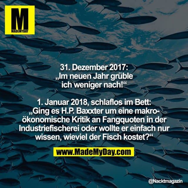 31. Dezember 2017: „Im neuen Jahr grüble ich weniger nach!“
1. Januar 2018, schlaflos im Bett: „Ging es H.P. Baxxter um eine makroökonomische Kritik an Fangquoten in der Industriefischerei oder wollte er einfach nur wissen, wieviel der Fisch kostet?“ - Inspiration, Zitate & Sprüche | MadeMyDay | Jetzt entdecken & teilen 31. Dezember 2017: „Im neuen Jahr grüble ich weniger nach!“
1. Januar 2018, schlaflos im Bett: „Ging es H.P. Baxxter um eine makroökonomische Kritik an Fangquoten in der Industriefischerei oder wollte er einfach nur wissen, wieviel der Fisch kostet?“ - Inspirierendes Zitat mit Bild
