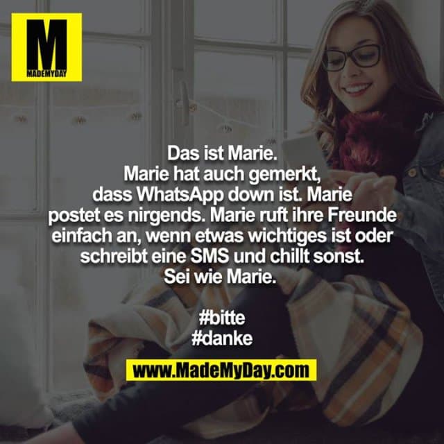 Das ist Marie. Marie hat auch gemerkt, dass WhatsApp down ist. Marie postet es nirgends. Marie ruft ihre Freunde einfach an, wenn etwas wichtiges ist oder schreibt eine SMS und chillt sonst.
Sei wie Marie.
#bitte
#danke - Inspiration, Zitate & Sprüche | MadeMyDay | Jetzt entdecken & teilen Das ist Marie. Marie hat auch gemerkt, dass WhatsApp down ist. Marie postet es nirgends. Marie ruft ihre Freunde einfach an, wenn etwas wichtiges ist oder schreibt eine SMS und chillt sonst.
Sei wie Marie.
#bitte
#danke - Inspirierendes Zitat mit Bild