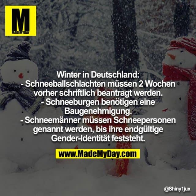 Winter in Deutschland:
- Schneeballschlachten müssen 2 Wochen vorher schriftlich beantragt werden.
- Schneeburgen benötigen eine Baugenehmigung.
- Schneemänner müssen Schneepersonen genannt werden, bis ihre endgültige Gender-Identität feststeht. - Inspiration, Zitate & Sprüche | MadeMyDay | Jetzt entdecken & teilen Winter in Deutschland:
- Schneeballschlachten müssen 2 Wochen vorher schriftlich beantragt werden.
- Schneeburgen benötigen eine Baugenehmigung.
- Schneemänner müssen Schneepersonen genannt werden, bis ihre endgültige Gender-Identität feststeht. - Inspirierendes Zitat mit Bild