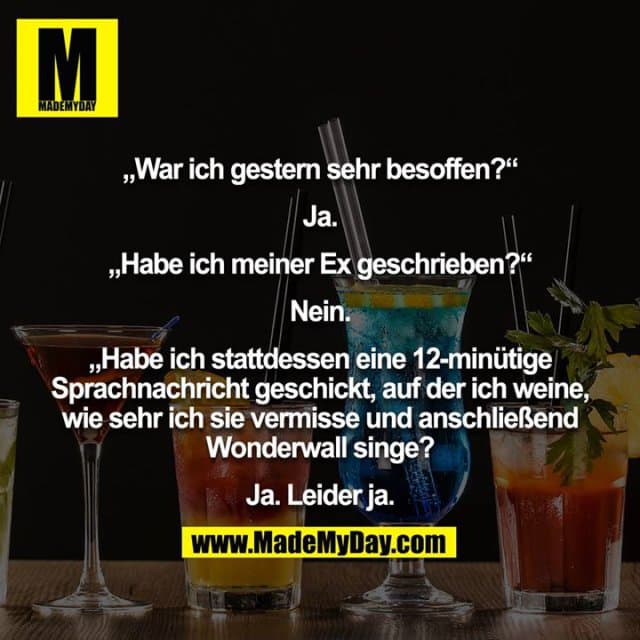 „War ich gestern sehr besoffen?“
Ja.
„Habe ich meiner Ex geschrieben?“
Nein.
„Habe ich stattdessen eine 12-minütige Sprachnachricht geschickt, auf der ich weine, wie sehr ich sie vermisse und anschließend Wonderwall singe?
Ja. Leider ja. - Inspiration, Zitate & Sprüche | MadeMyDay | Jetzt entdecken & teilen „War ich gestern sehr besoffen?“
Ja.
„Habe ich meiner Ex geschrieben?“
Nein.
„Habe ich stattdessen eine 12-minütige Sprachnachricht geschickt, auf der ich weine, wie sehr ich sie vermisse und anschließend Wonderwall singe?
Ja. Leider ja. - Inspirierendes Zitat mit Bild