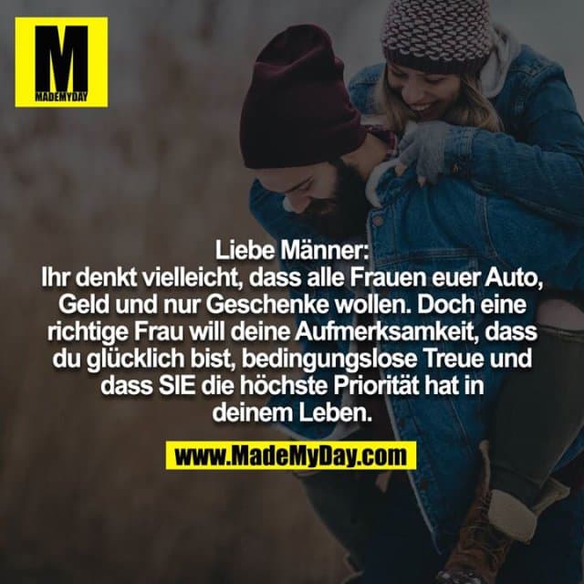 Liebe Männer: Ihr denkt vielleicht, dass alle Frauen euer Auto,
Geld und nur Geschenke wollen. Doch eine richtige Frau will deine Aufmerksamkeit, dass du glücklich bist, bedingungslose Treue und dass SIE die höchste Priorität hat in deinem Leben. - Inspiration, Zitate & Sprüche | MadeMyDay | Jetzt entdecken & teilen Liebe Männer: Ihr denkt vielleicht, dass alle Frauen euer Auto,
Geld und nur Geschenke wollen. Doch eine richtige Frau will deine Aufmerksamkeit, dass du glücklich bist, bedingungslose Treue und dass SIE die höchste Priorität hat in deinem Leben. - Inspirierendes Zitat mit Bild