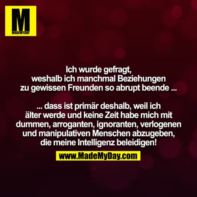 Ich wurde gefragt, weshalb ich manchmal Beziehungen zu gewissen Freunden so abrupt beende ... ... dass ist primär deshalb, weil ich älter werde und keine Zeit habe mich mit dummen, arroganten, ignoranten, verlogenen und manipulativen Menschen abzugeben, die meine Intelligenz beleidigen! - Inspiration, Zitate & Sprüche | MadeMyDay | Jetzt entdecken & teilen Ich wurde gefragt, weshalb ich manchmal Beziehungen zu gewissen Freunden so abrupt beende ... ... dass ist primär deshalb, weil ich älter werde und keine Zeit habe mich mit dummen, arroganten, ignoranten, verlogenen und manipulativen Menschen abzugeben, die meine Intelligenz beleidigen! - Inspirierendes Zitat mit Bild