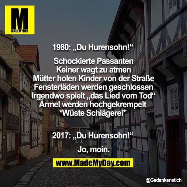 1980: „Du Hurensohn!“
Schockierte Passanten
Keiner wagt zu atmen
Mütter holen Kinder von der Straße
Fensterläden werden geschlossen
Irgendwo spielt „das Lied vom Tod“
Ärmel werden hochgekrempelt
*wüste Schlägerei*
2017: „Du Hurensohn!“
Jo, moin. - Inspiration, Zitate & Sprüche | MadeMyDay | Jetzt entdecken & teilen 1980: „Du Hurensohn!“
Schockierte Passanten
Keiner wagt zu atmen
Mütter holen Kinder von der Straße
Fensterläden werden geschlossen
Irgendwo spielt „das Lied vom Tod“
Ärmel werden hochgekrempelt
*wüste Schlägerei*
2017: „Du Hurensohn!“
Jo, moin. - Inspirierendes Zitat mit Bild