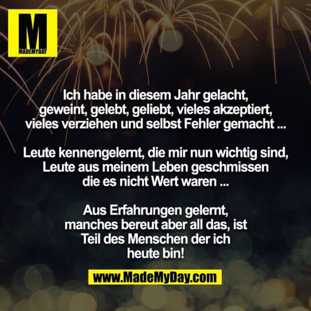 Ich habe in diesem Jahr gelacht, geweint, gelebt, geliebt, vieles akzeptiert, vieles verziehen und selbst Fehler gemacht ...
Leute kennengelernt, die mir nun wichtig sind, Leute aus meinem Leben geschmissen die es nicht Wert waren ...
Aus Erfahrungen gelernt, manches bereut aber all das, ist Teil des Menschen der ich heute bin! - Inspiration, Zitate & Sprüche | MadeMyDay | Jetzt entdecken & teilen Ich habe in diesem Jahr gelacht, geweint, gelebt, geliebt, vieles akzeptiert, vieles verziehen und selbst Fehler gemacht ...
Leute kennengelernt, die mir nun wichtig sind, Leute aus meinem Leben geschmissen die es nicht Wert waren ...
Aus Erfahrungen gelernt, manches bereut aber all das, ist Teil des Menschen der ich heute bin! - Inspirierendes Zitat mit Bild