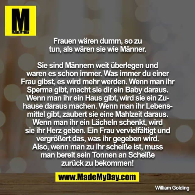 Frauen wären dumm, so zu tun, als wären sie wie Männer.
Sie sind Männern weit überlegen und waren es schon immer. Was immer du einer Frau gibst, es wird mehr werden. Wenn man ihr Sperma gibt, macht sie dir ein Baby daraus. Wenn man ihr ein Haus gibt, wird sie ein Zuhause daraus machen. Wenn man ihr Lebensmittel gibt, zaubert sie eine Mahlzeit daraus. Wenn man ihr ein Lächeln schenkt, wird sie ihr Herz geben. Ein Frau vervielfältigt und vergrößert das, was ihr gegeben wird. Also, wenn man zu ihr scheiße ist, muss man bereit sein Tonnen an Scheiße zurück zu bekommen! - Inspiration, Zitate & Sprüche | MadeMyDay | Jetzt entdecken & teilen Frauen wären dumm, so zu tun, als wären sie wie Männer.
Sie sind Männern weit überlegen und waren es schon immer. Was immer du einer Frau gibst, es wird mehr werden. Wenn man ihr Sperma gibt, macht sie dir ein Baby daraus. Wenn man ihr ein Haus gibt, wird sie ein Zuhause daraus machen. Wenn man ihr Lebensmittel gibt, zaubert sie eine Mahlzeit daraus. Wenn man ihr ein Lächeln schenkt, wird sie ihr Herz geben. Ein Frau vervielfältigt und vergrößert das, was ihr gegeben wird. Also, wenn man zu ihr scheiße ist, muss man bereit sein Tonnen an Scheiße zurück zu bekommen! - Inspirierendes Zitat mit Bild