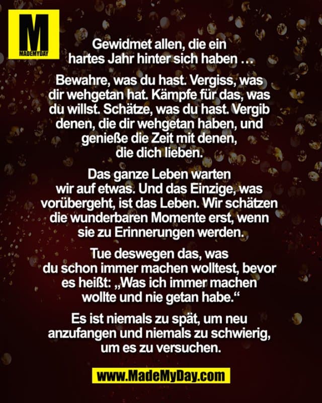 Gewidmet allen, die ein hartes Jahr hinter sich haben …
Bewahre, was du hast. Vergiss, was dir wehgetan hat. Kämpfe für das, was du willst. Schätze was du hast. Vergib denen, die dir wehgetan haben, und genieße die Zeit mit denen, die dich lieben.
Das ganze Leben warten wir auf etwas. Und das Einzige, was vorübergeht, ist das Leben. Wir schätzen die wunderbaren
Momente erst, wenn sie zu Erinnerungen werden.
Tue deswegen das, was du schon immer machen wolltest, bevor es heißt: „Was ich immer machen wollte und nie getan habe.“
Es ist niemals zu spät, um neu anzufangen und niemals zu schwierig, um es zu versuchen. - Inspiration, Zitate & Sprüche | MadeMyDay | Jetzt entdecken & teilen Gewidmet allen, die ein hartes Jahr hinter sich haben …
Bewahre, was du hast. Vergiss, was dir wehgetan hat. Kämpfe für das, was du willst. Schätze was du hast. Vergib denen, die dir wehgetan haben, und genieße die Zeit mit denen, die dich lieben.
Das ganze Leben warten wir auf etwas. Und das Einzige, was vorübergeht, ist das Leben. Wir schätzen die wunderbaren
Momente erst, wenn sie zu Erinnerungen werden.
Tue deswegen das, was du schon immer machen wolltest, bevor es heißt: „Was ich immer machen wollte und nie getan habe.“
Es ist niemals zu spät, um neu anzufangen und niemals zu schwierig, um es zu versuchen. - Inspirierendes Zitat mit Bild
