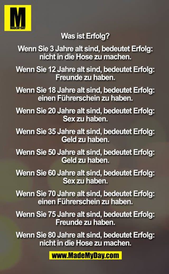 Was ist Erfolg?
Wenn Sie 3 Jahre alt sind, bedeutet Erfolg:
nicht in die Hose zu machen.
Wenn Sie 12 Jahre alt sind, bedeutet Erfolg:
Freunde zu haben.
Wenn Sie 18 Jahre alt sind, bedeutet Erfolg:
einen Führerschein zu haben.
Wenn Sie 20 Jahre alt sind, bedeutet Erfolg:
Sex zu haben.
Wenn Sie 35 Jahre alt sind, bedeutet Erfolg:
Geld zu haben.
Wenn Sie 50 Jahre alt sind, bedeutet Erfolg:
Geld zu haben.
Wenn Sie 60 Jahre alt sind, bedeutet Erfolg:
Sex zu haben.
Wenn Sie 70 Jahre alt sind, bedeutet Erfolg:
einen Führerschein zu haben.
Wenn Sie 75 Jahre alt sind, bedeutet Erfolg:
Freunde zu haben.
Wenn Sie 80 Jahre alt sind, bedeutet Erfolg:
nicht in die Hose zu machen. - Inspiration, Zitate & Sprüche | MadeMyDay | Jetzt entdecken & teilen Was ist Erfolg?
Wenn Sie 3 Jahre alt sind, bedeutet Erfolg:
nicht in die Hose zu machen.
Wenn Sie 12 Jahre alt sind, bedeutet Erfolg:
Freunde zu haben.
Wenn Sie 18 Jahre alt sind, bedeutet Erfolg:
einen Führerschein zu haben.
Wenn Sie 20 Jahre alt sind, bedeutet Erfolg:
Sex zu haben.
Wenn Sie 35 Jahre alt sind, bedeutet Erfolg:
Geld zu haben.
Wenn Sie 50 Jahre alt sind, bedeutet Erfolg:
Geld zu haben.
Wenn Sie 60 Jahre alt sind, bedeutet Erfolg:
Sex zu haben.
Wenn Sie 70 Jahre alt sind, bedeutet Erfolg:
einen Führerschein zu haben.
Wenn Sie 75 Jahre alt sind, bedeutet Erfolg:
Freunde zu haben.
Wenn Sie 80 Jahre alt sind, bedeutet Erfolg:
nicht in die Hose zu machen. - Inspirierendes Zitat mit Bild