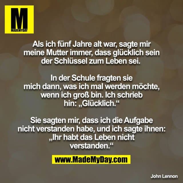Als ich fünf Jahre alt war, sagte mir meine Mutter immer, dass glücklich sein der Schlüssel zum Leben sei.
In der Schule fragten sie mich dann, was ich mal werden möchte, wenn ich groß bin. Ich schrieb hin: „Glücklich.“
Sie sagten mir, dass ich die Aufgabe nicht verstanden habe, und ich sagte ihnen: „Ihr habt das Leben nicht verstanden.“ - Inspiration, Zitate & Sprüche | MadeMyDay | Jetzt entdecken & teilen Als ich fünf Jahre alt war, sagte mir meine Mutter immer, dass glücklich sein der Schlüssel zum Leben sei.
In der Schule fragten sie mich dann, was ich mal werden möchte, wenn ich groß bin. Ich schrieb hin: „Glücklich.“
Sie sagten mir, dass ich die Aufgabe nicht verstanden habe, und ich sagte ihnen: „Ihr habt das Leben nicht verstanden.“ - Inspirierendes Zitat mit Bild