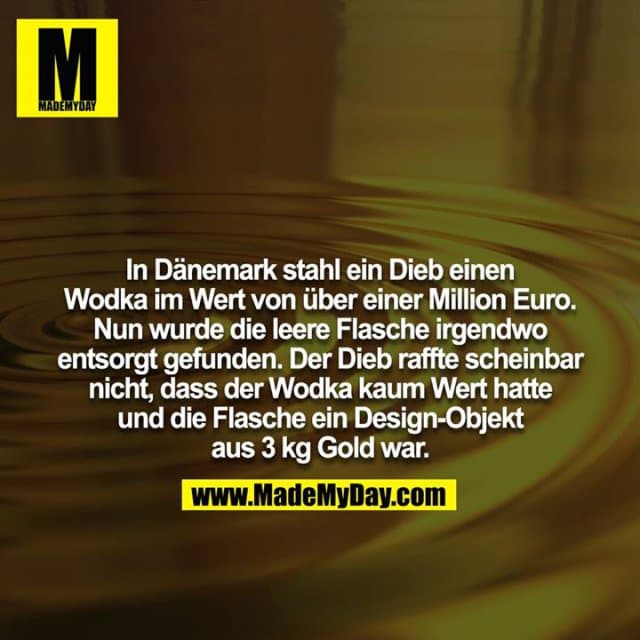In Dänemark stahl ein Dieb einen Wodka im Wert von über einer Million Euro. Nun wurde die leere Flasche irgendwo
entsorgt gefunden. Der Dieb raffte scheinbar nicht, dass der Wodka kaum Wert hatte und die Flasche ein Design-Objekt aus 3 kg Gold war. - Inspiration, Zitate & Sprüche | MadeMyDay | Jetzt entdecken & teilen In Dänemark stahl ein Dieb einen Wodka im Wert von über einer Million Euro. Nun wurde die leere Flasche irgendwo
entsorgt gefunden. Der Dieb raffte scheinbar nicht, dass der Wodka kaum Wert hatte und die Flasche ein Design-Objekt aus 3 kg Gold war. - Inspirierendes Zitat mit Bild