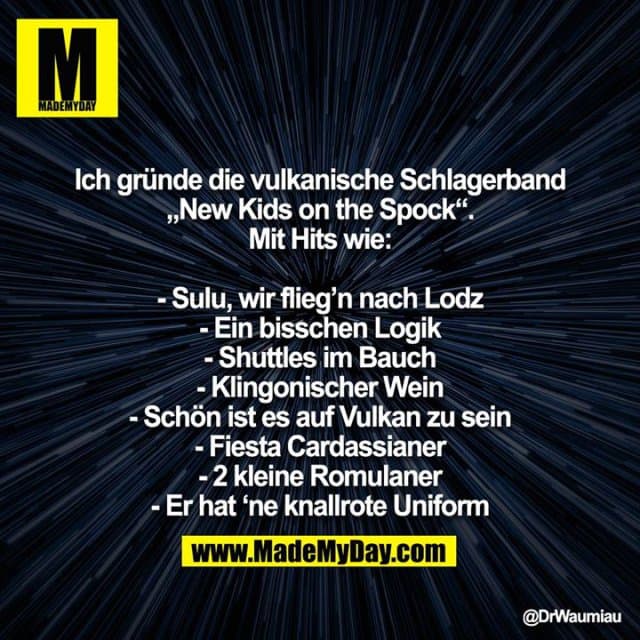 Ich gründe die vulkanische Schlagerband „New Kids on the Spock“. Mit Hits wie:
- Sulu, wir flieg’n nach Lodz
- Ein bisschen Logik
- Shuttles im Bauch
- Klingonischer Wein
- Schön ist es auf Vulkan zu sein
- Fiesta Cardassianer
- 2 kleine Romulaner
- Er hat ‘ne knallrote Uniform - Inspiration, Zitate & Sprüche | MadeMyDay | Jetzt entdecken & teilen Ich gründe die vulkanische Schlagerband „New Kids on the Spock“. Mit Hits wie:
- Sulu, wir flieg’n nach Lodz
- Ein bisschen Logik
- Shuttles im Bauch
- Klingonischer Wein
- Schön ist es auf Vulkan zu sein
- Fiesta Cardassianer
- 2 kleine Romulaner
- Er hat ‘ne knallrote Uniform - Inspirierendes Zitat mit Bild