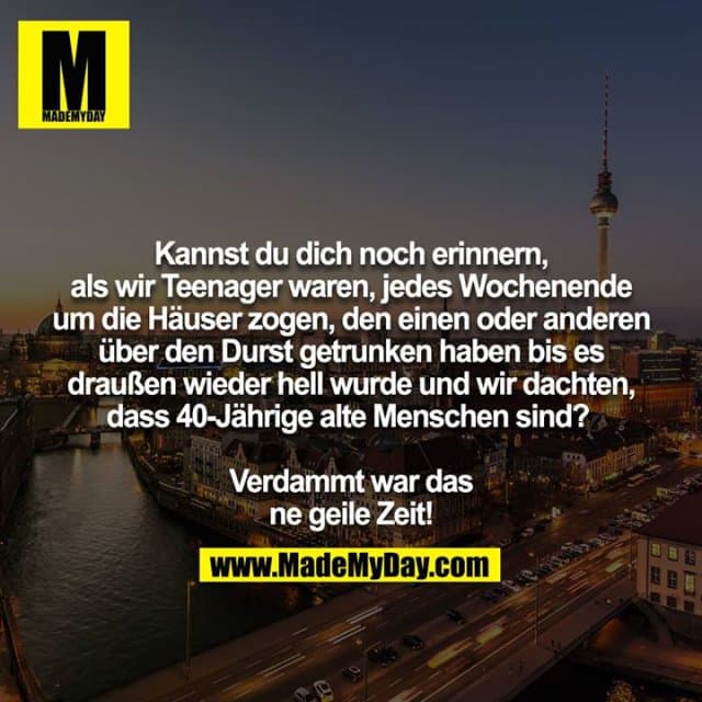Kannst du dich noch erinnern, als wir Teenager waren, jedes Wochenende um die Häuser zogen, den einen oder anderen
über den Durst getrunken haben bis es draußen wieder hell wurde und wir dachten, dass 40-Jährige alte Menschen sind?
Verdammt war das ne geile Zeit! - Inspiration, Zitate & Sprüche | MadeMyDay | Jetzt entdecken & teilen Kannst du dich noch erinnern, als wir Teenager waren, jedes Wochenende um die Häuser zogen, den einen oder anderen
über den Durst getrunken haben bis es draußen wieder hell wurde und wir dachten, dass 40-Jährige alte Menschen sind?
Verdammt war das ne geile Zeit! - Inspirierendes Zitat mit Bild