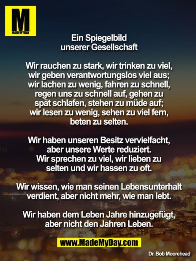 Ein Spiegelbild unserer Gesellschaft
Wir rauchen zu stark, wir trinken zu viel, wir geben verantwortungslos viel aus; wir lachen zu wenig, fahren zu schnell, regen uns zu schnell auf, gehen zu spät schlafen, stehen zu müde auf; wir lesen zu wenig, sehen zu viel fern, beten zu selten.
Wir haben unseren Besitz vervielfacht, aber unsere Werte reduziert. Wir sprechen zu viel, wir lieben zu selten und wir hassen zu oft.
Wir wissen, wie man seinen Lebensunterhalt verdient, aber nicht mehr, wie man lebt.
Wir haben dem Leben Jahre hinzugefügt, aber nicht den Jahren Leben. - Inspiration, Zitate & Sprüche | MadeMyDay | Jetzt entdecken & teilen Ein Spiegelbild unserer Gesellschaft
Wir rauchen zu stark, wir trinken zu viel, wir geben verantwortungslos viel aus; wir lachen zu wenig, fahren zu schnell, regen uns zu schnell auf, gehen zu spät schlafen, stehen zu müde auf; wir lesen zu wenig, sehen zu viel fern, beten zu selten.
Wir haben unseren Besitz vervielfacht, aber unsere Werte reduziert. Wir sprechen zu viel, wir lieben zu selten und wir hassen zu oft.
Wir wissen, wie man seinen Lebensunterhalt verdient, aber nicht mehr, wie man lebt.
Wir haben dem Leben Jahre hinzugefügt, aber nicht den Jahren Leben. - Inspirierendes Zitat mit Bild