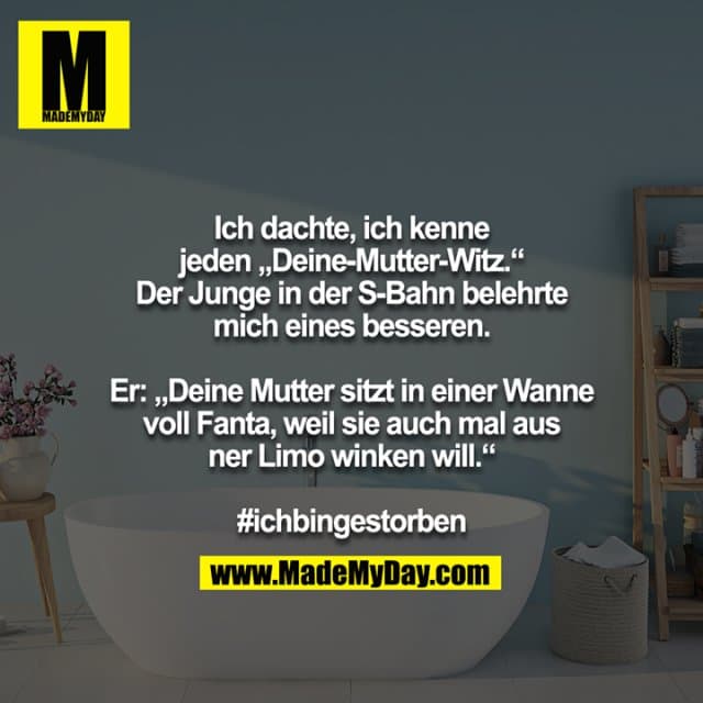 Ich dachte, ich kenne jeden „Deine-Mutter-Witz.“ Der Junge in der S-Bahn belehrte mich eines besseren.
Er: „Deine Mutter sitzt in einer Wanne voll Fanta, weil sie auch mal aus ner Limo winken will.“
#ichbingestorben - Inspiration, Zitate & Sprüche | MadeMyDay | Jetzt entdecken & teilen Ich dachte, ich kenne jeden „Deine-Mutter-Witz.“ Der Junge in der S-Bahn belehrte mich eines besseren.
Er: „Deine Mutter sitzt in einer Wanne voll Fanta, weil sie auch mal aus ner Limo winken will.“
#ichbingestorben - Inspirierendes Zitat mit Bild