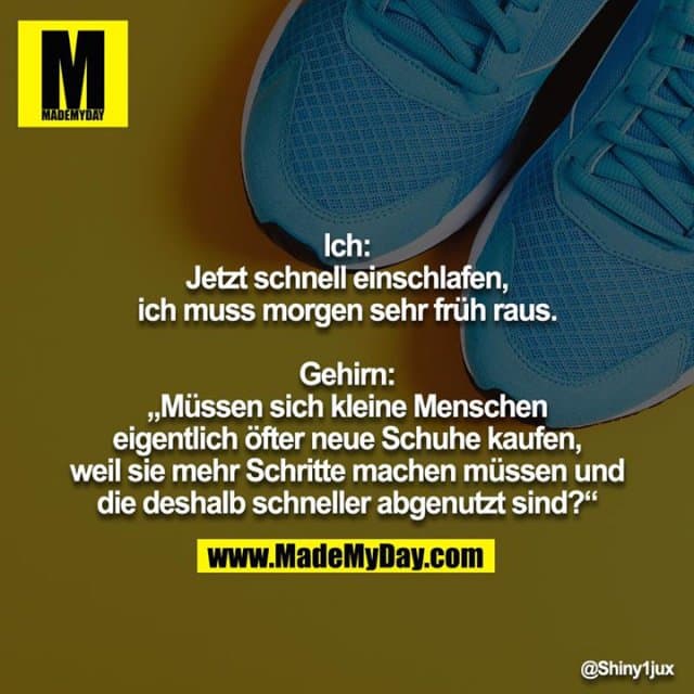 Ich: Jetzt schnell einschlafen, ich muss morgen sehr früh raus.
Gehirn: „Müssen sich kleine Menschen eigentlich öfter neue Schuhe kaufen, weil sie mehr Schritte machen müssen und die deshalb schneller abgenutzt sind?“ - Inspiration, Zitate & Sprüche | MadeMyDay | Jetzt entdecken & teilen Ich: Jetzt schnell einschlafen, ich muss morgen sehr früh raus.
Gehirn: „Müssen sich kleine Menschen eigentlich öfter neue Schuhe kaufen, weil sie mehr Schritte machen müssen und die deshalb schneller abgenutzt sind?“ - Inspirierendes Zitat mit Bild