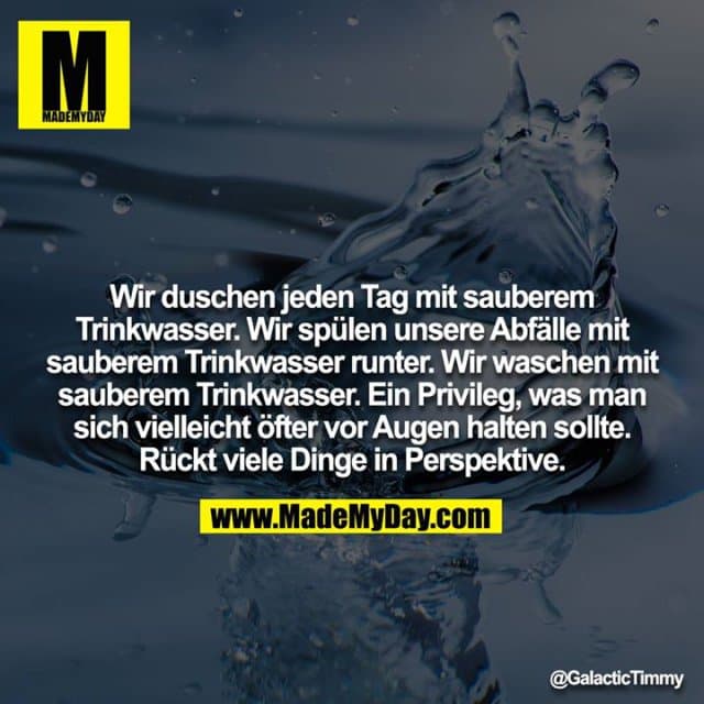 Wir duschen jeden Tag mit sauberem Trinkwasser. Wir spülen unsere Abfälle mit sauberem Trinkwasser runter. Wir waschen mit sauberem Trinkwasser. Ein Privileg, was man sich vielleicht öfter vor Augen halten sollte. Rückt viele Dinge in Perspektive. - Inspiration, Zitate & Sprüche | MadeMyDay | Jetzt entdecken & teilen Wir duschen jeden Tag mit sauberem Trinkwasser. Wir spülen unsere Abfälle mit sauberem Trinkwasser runter. Wir waschen mit sauberem Trinkwasser. Ein Privileg, was man sich vielleicht öfter vor Augen halten sollte. Rückt viele Dinge in Perspektive. - Inspirierendes Zitat mit Bild