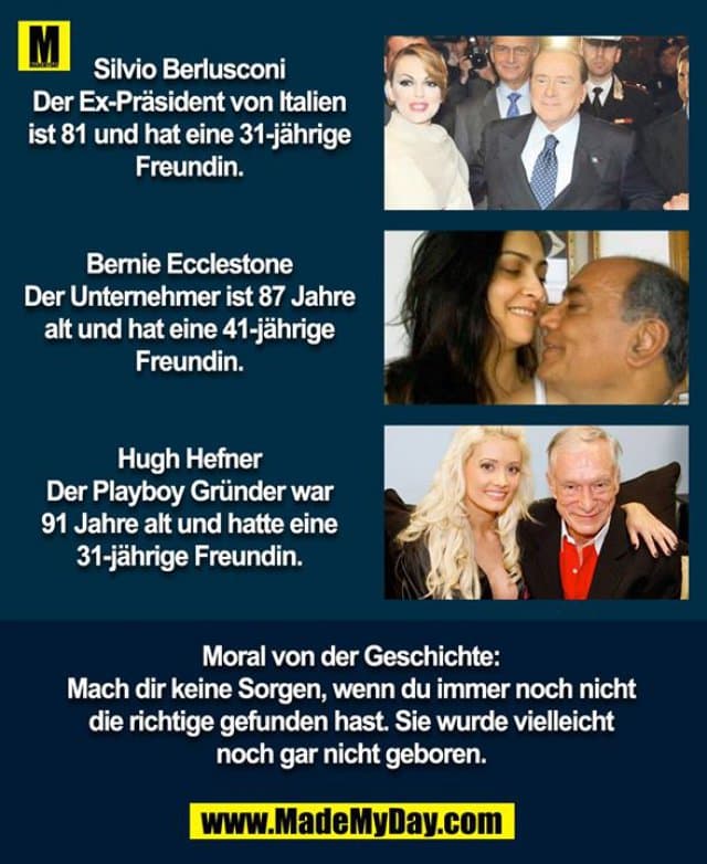Silvio Berlusconi
Der Ex-Präsident von Italien ist 81 und hat eine 31-jährige Freundin.
Bernie Ecclestone
Der Unternehmer ist 87 Jahre alt und hat eine 41-jährige Freundin.
Hugh Hefner
Der Playboy Gründer war 91 Jahre alt und hatte eine 31-jährige Freundin.
Moral von der Geschichte:
Mach dir keine Sorgen, wenn du immer noch nicht die richtige gefunden hast, sie wurde vielleicht noch gar nicht geboren. - Inspiration, Zitate & Sprüche | MadeMyDay | Jetzt entdecken & teilen Silvio Berlusconi
Der Ex-Präsident von Italien ist 81 und hat eine 31-jährige Freundin.
Bernie Ecclestone
Der Unternehmer ist 87 Jahre alt und hat eine 41-jährige Freundin.
Hugh Hefner
Der Playboy Gründer war 91 Jahre alt und hatte eine 31-jährige Freundin.
Moral von der Geschichte:
Mach dir keine Sorgen, wenn du immer noch nicht die richtige gefunden hast, sie wurde vielleicht noch gar nicht geboren. - Inspirierendes Zitat mit Bild