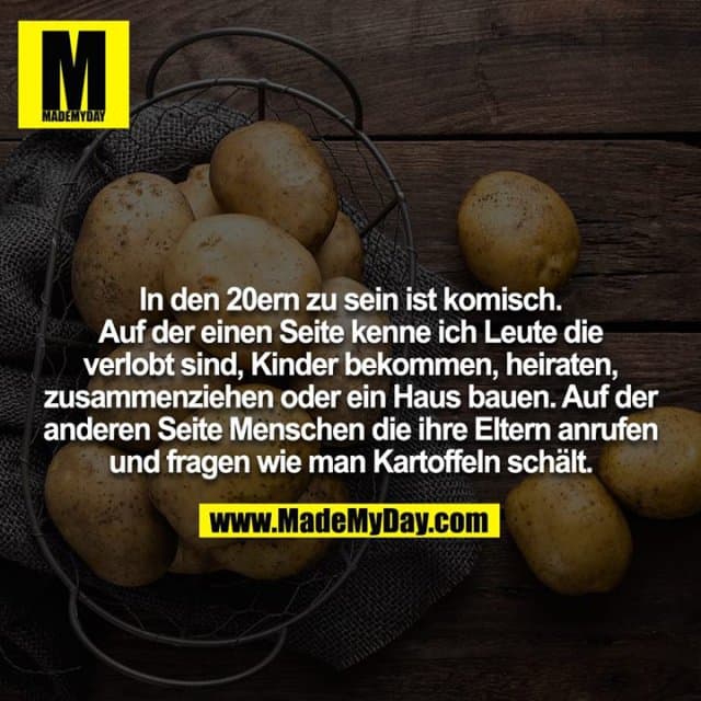 In den 20ern zu sein ist komisch. Auf der einen Seite kenne ich Leute die verlobt sind, Kinder bekommen, heiraten, zusammenziehen oder ein Haus bauen. Auf der anderen Seite Menschen die ihre Eltern anrufen und fragen wie man Kartoffeln schält. - Inspiration, Zitate & Sprüche | MadeMyDay | Jetzt entdecken & teilen In den 20ern zu sein ist komisch. Auf der einen Seite kenne ich Leute die verlobt sind, Kinder bekommen, heiraten, zusammenziehen oder ein Haus bauen. Auf der anderen Seite Menschen die ihre Eltern anrufen und fragen wie man Kartoffeln schält. - Inspirierendes Zitat mit Bild
