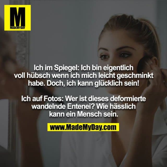 Ich im Spiegel: Ich bin eigentlich voll hübsch wenn ich mich leicht geschminkt habe. Doch, ich kann glücklich sein!
Ich auf Fotos: Wer ist dieses deformierte wandelnde Entenei!? Wie hässlich kann ein Mensch sein. - Inspiration, Zitate & Sprüche | MadeMyDay | Jetzt entdecken & teilen Ich im Spiegel: Ich bin eigentlich voll hübsch wenn ich mich leicht geschminkt habe. Doch, ich kann glücklich sein!
Ich auf Fotos: Wer ist dieses deformierte wandelnde Entenei!? Wie hässlich kann ein Mensch sein. - Inspirierendes Zitat mit Bild