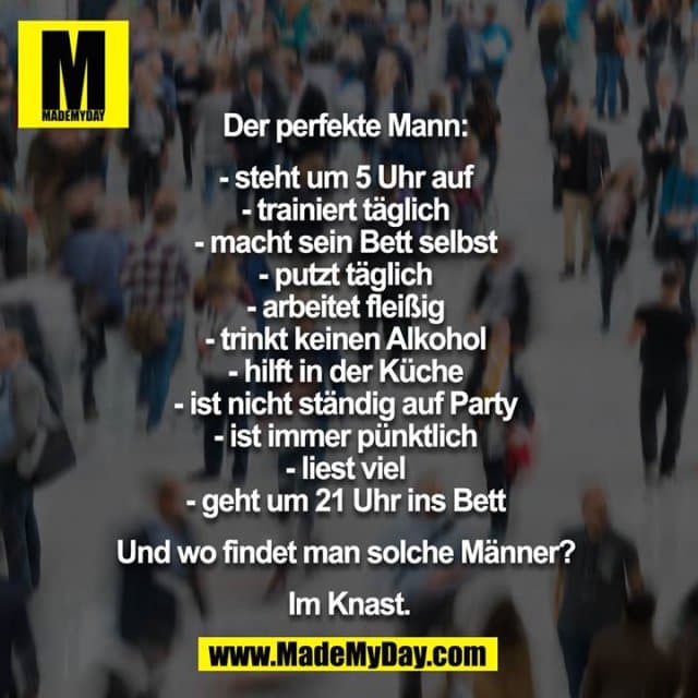 Der perfekte Mann:
- steht um 5 Uhr auf
- trainiert täglich
- macht sein Bett selbst
- putzt täglich
- arbeitet fleißig
- trinkt keinen Alkohol
- hilft in der Küche
- ist nicht ständig auf Party
- ist immer pünktlich
- liest viel
- geht um 21 Uhr ins Bett
Und wo findet man solche Männer?
Im Knast. - Inspiration, Zitate & Sprüche | MadeMyDay | Jetzt entdecken & teilen Der perfekte Mann:
- steht um 5 Uhr auf
- trainiert täglich
- macht sein Bett selbst
- putzt täglich
- arbeitet fleißig
- trinkt keinen Alkohol
- hilft in der Küche
- ist nicht ständig auf Party
- ist immer pünktlich
- liest viel
- geht um 21 Uhr ins Bett
Und wo findet man solche Männer?
Im Knast. - Inspirierendes Zitat mit Bild