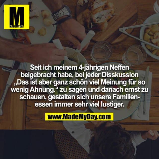 Seit ich meinem 4-jährigen Neffen beigebracht habe, bei jeder Disskussion "Das ist aber ganz schön viel Meinung für so wenig Ahnung." zu sagen und danach ernst zu schauen, gestalten sich unsere Familienessen immer sehr viel lustiger. - Inspiration, Zitate & Sprüche | MadeMyDay | Jetzt entdecken & teilen Seit ich meinem 4-jährigen Neffen beigebracht habe, bei jeder Disskussion "Das ist aber ganz schön viel Meinung für so wenig Ahnung." zu sagen und danach ernst zu schauen, gestalten sich unsere Familienessen immer sehr viel lustiger. - Inspirierendes Zitat mit Bild