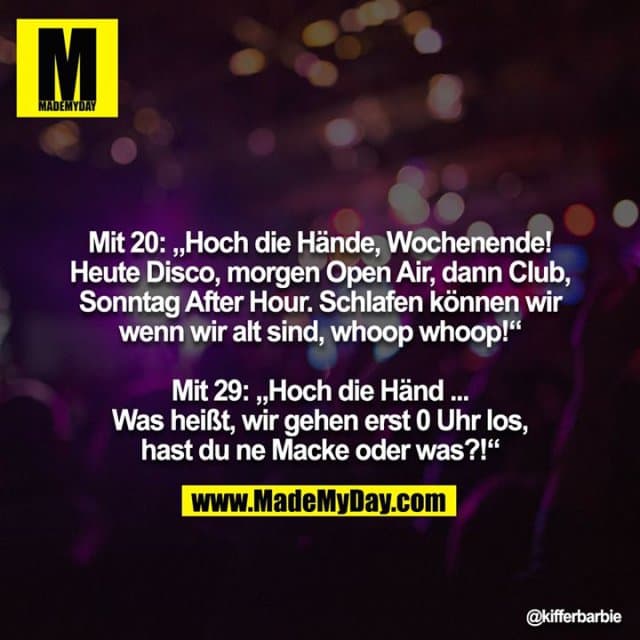 Mit 20: „Hoch die Hände, Wochenende! Heute Disco, morgen Open Air, dann Club, Sonntag After Hour. Schlafen können wir
wenn wir alt sind, whoop whoop!“
Mit 29: „Hoch die Händ ... Was heißt, wir gehen erst 0 Uhr los,
hast du ne Macke oder was?!“ - Inspiration, Zitate & Sprüche | MadeMyDay | Jetzt entdecken & teilen Mit 20: „Hoch die Hände, Wochenende! Heute Disco, morgen Open Air, dann Club, Sonntag After Hour. Schlafen können wir
wenn wir alt sind, whoop whoop!“
Mit 29: „Hoch die Händ ... Was heißt, wir gehen erst 0 Uhr los,
hast du ne Macke oder was?!“ - Inspirierendes Zitat mit Bild