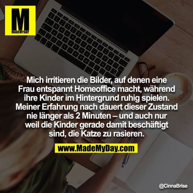 Mich irritieren die Bilder, auf denen eine Frau entspannt Homeoffice macht, während ihre Kinder im Hintergrund ruhig spielen. Meiner Erfahrung nach dauert dieser Zustand nie länger als 2 Minuten – und auch nur weil die Kinder gerade damit beschäftigt sind, die Katze zu rasieren. - Inspiration, Zitate & Sprüche | MadeMyDay | Jetzt entdecken & teilen Mich irritieren die Bilder, auf denen eine Frau entspannt Homeoffice macht, während ihre Kinder im Hintergrund ruhig spielen. Meiner Erfahrung nach dauert dieser Zustand nie länger als 2 Minuten – und auch nur weil die Kinder gerade damit beschäftigt sind, die Katze zu rasieren. - Inspirierendes Zitat mit Bild