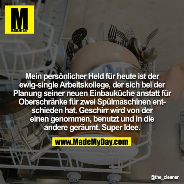 Mein persönlicher Held für heute ist der ewig-single Arbeitskollege, der sich bei der Planung seiner neuen Einbauküche anstatt für Oberschränke für zwei Spülmaschinen entschieden hat. Geschirr wird von der
einen genommen, benutzt und in die andere geräumt. Super Idee. - Inspiration, Zitate & Sprüche | MadeMyDay | Jetzt entdecken & teilen Mein persönlicher Held für heute ist der ewig-single Arbeitskollege, der sich bei der Planung seiner neuen Einbauküche anstatt für Oberschränke für zwei Spülmaschinen entschieden hat. Geschirr wird von der
einen genommen, benutzt und in die andere geräumt. Super Idee. - Inspirierendes Zitat mit Bild