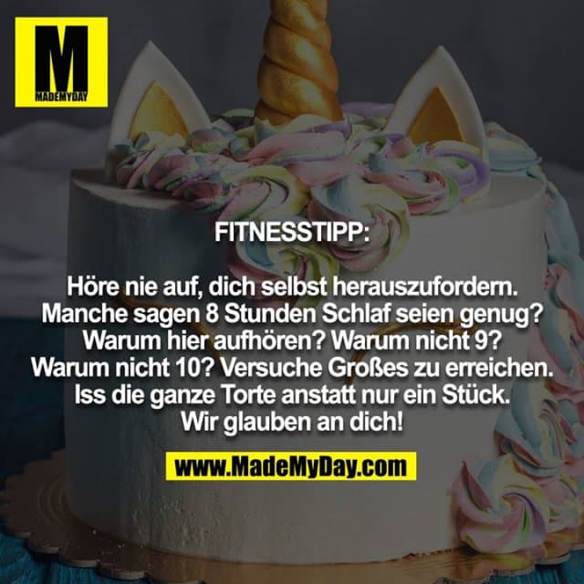 FITNESSTIPP:
Höre nie auf, dich selbst herauszufordern. Manche sagen 8 Stunden Schlaf seien genug? Warum hier aufhören? Warum nicht 9? Warum nicht 10? Versuche Großes zu erreichen. Iss die ganze Torte anstatt nur ein Stück. Wir glauben an dich! - Inspiration, Zitate & Sprüche | MadeMyDay | Jetzt entdecken & teilen FITNESSTIPP:
Höre nie auf, dich selbst herauszufordern. Manche sagen 8 Stunden Schlaf seien genug? Warum hier aufhören? Warum nicht 9? Warum nicht 10? Versuche Großes zu erreichen. Iss die ganze Torte anstatt nur ein Stück. Wir glauben an dich! - Inspirierendes Zitat mit Bild