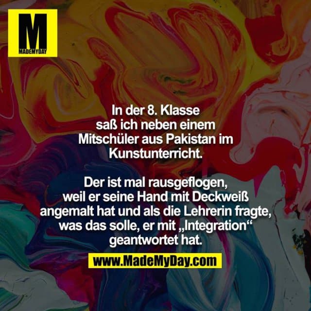 In der 8. Klasse saß ich neben einem Mitschüler aus Pakistan im Kunstunterricht.
Der ist mal rausgeflogen, weil er seine Hand mit Deckweiß angemalt hat und als die Lehrerin fragte, was das solle, er mit „Integration“ geantwortet hat. - Inspiration, Zitate & Sprüche | MadeMyDay | Jetzt entdecken & teilen In der 8. Klasse saß ich neben einem Mitschüler aus Pakistan im Kunstunterricht.
Der ist mal rausgeflogen, weil er seine Hand mit Deckweiß angemalt hat und als die Lehrerin fragte, was das solle, er mit „Integration“ geantwortet hat. - Inspirierendes Zitat mit Bild