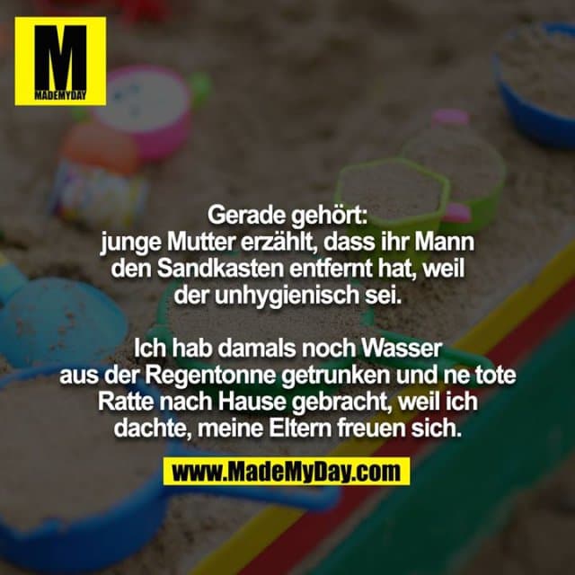 Gerade gehört:
junge Mutter erzählt, dass ihr Mann
den Sandkasten entfernt hat, weil
der unhygienisch sei.
Ich hab damals noch Wasser
aus der Regentonne getrunken und ne tote
Ratte nach Hause gebracht, weil ich
dachte, meine Eltern freuen sich. - Inspiration, Zitate & Sprüche | MadeMyDay | Jetzt entdecken & teilen Gerade gehört:
junge Mutter erzählt, dass ihr Mann
den Sandkasten entfernt hat, weil
der unhygienisch sei.
Ich hab damals noch Wasser
aus der Regentonne getrunken und ne tote
Ratte nach Hause gebracht, weil ich
dachte, meine Eltern freuen sich. - Inspirierendes Zitat mit Bild
