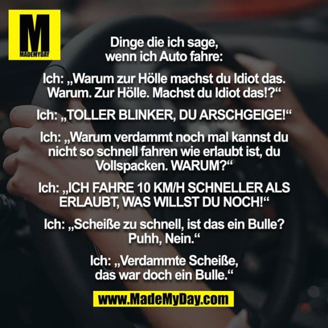 Dinge die ich sage, wenn ich Auto fahre:
Ich: „Warum zur Hölle machst du Idiot das. Warum. Zur Hölle. Machst du Idiot das!?“
Ich: „TOLLER BLINKER, DU ARSCHGEIGE!“
Ich: „Warum verdammt noch mal kannst du nicht so schnell fahren wie erlaubt ist, du Vollspacken. WARUM?“
Ich: „ICH FAHRE 10 KM/H SCHNELLER ALS ERLAUBT, WAS WILLST DU NOCH!“
Ich: „Scheiße zu schnell, ist das ein Bulle? Puhh, Nein.“
Ich: „Verdammte Scheiße, das war doch ein Bulle.“ - Inspiration, Zitate & Sprüche | MadeMyDay | Jetzt entdecken & teilen Dinge die ich sage, wenn ich Auto fahre:
Ich: „Warum zur Hölle machst du Idiot das. Warum. Zur Hölle. Machst du Idiot das!?“
Ich: „TOLLER BLINKER, DU ARSCHGEIGE!“
Ich: „Warum verdammt noch mal kannst du nicht so schnell fahren wie erlaubt ist, du Vollspacken. WARUM?“
Ich: „ICH FAHRE 10 KM/H SCHNELLER ALS ERLAUBT, WAS WILLST DU NOCH!“
Ich: „Scheiße zu schnell, ist das ein Bulle? Puhh, Nein.“
Ich: „Verdammte Scheiße, das war doch ein Bulle.“ - Inspirierendes Zitat mit Bild