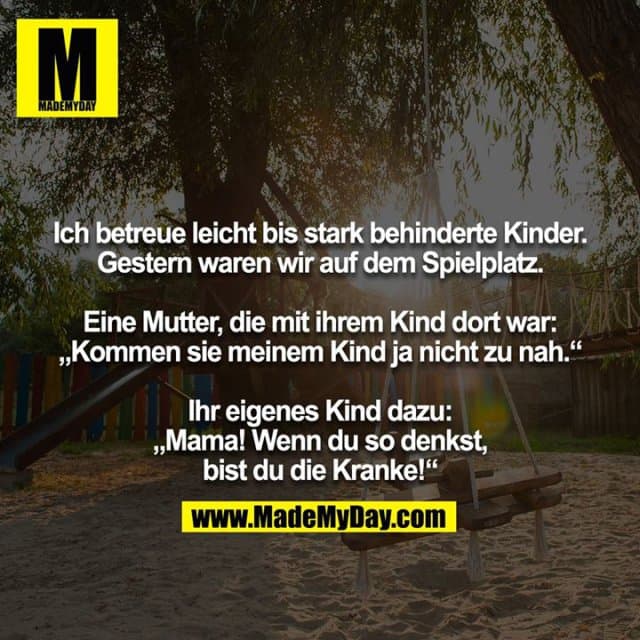 Ich betreue leicht bis stark behinderte Kinder. Gestern waren wir auf dem Spielplatz.
Eine Mutter, die mit ihrem Kind dort war: „Kommen sie meinem Kind ja nicht zu nah.“
Ihr eigenes Kind dazu: „Mama! Wenn du so denkst, bist du die Kranke!“ - Inspiration, Zitate & Sprüche | MadeMyDay | Jetzt entdecken & teilen Ich betreue leicht bis stark behinderte Kinder. Gestern waren wir auf dem Spielplatz.
Eine Mutter, die mit ihrem Kind dort war: „Kommen sie meinem Kind ja nicht zu nah.“
Ihr eigenes Kind dazu: „Mama! Wenn du so denkst, bist du die Kranke!“ - Inspirierendes Zitat mit Bild