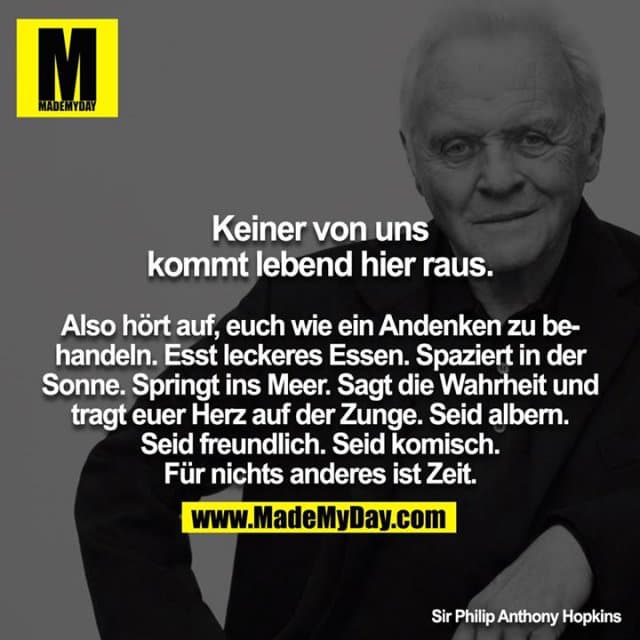 Keiner von uns kommt lebend hier raus. Also hört auf, euch wie ein Andenken zu behandeln. Esst leckeres Essen. Spaziert in der Sonne. Springt ins Meer. Sagt die Wahrheit und tragt euer Herz auf der Zunge. Seid albern. Seid freundlich. Seid komisch. Für nichts anderes ist Zeit.
Sir Philip Anthony Hopkins - Inspiration, Zitate & Sprüche | MadeMyDay | Jetzt entdecken & teilen Keiner von uns kommt lebend hier raus. Also hört auf, euch wie ein Andenken zu behandeln. Esst leckeres Essen. Spaziert in der Sonne. Springt ins Meer. Sagt die Wahrheit und tragt euer Herz auf der Zunge. Seid albern. Seid freundlich. Seid komisch. Für nichts anderes ist Zeit.
Sir Philip Anthony Hopkins - Inspirierendes Zitat mit Bild