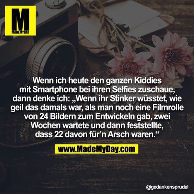 Wenn ich heute den ganzen Kiddies mit Smartphone bei ihren Selfies zuschaue, dann denke ich: „Wenn ihr Stinker wüsstet, wie geil das damals war, als man noch eine Filmrolle von 24 Bildern zum Entwickeln gab, zwei Wochen wartete und dann feststellte, dass 22 davon für'n Arsch waren.“ - Inspiration, Zitate & Sprüche | MadeMyDay | Jetzt entdecken & teilen Wenn ich heute den ganzen Kiddies mit Smartphone bei ihren Selfies zuschaue, dann denke ich: „Wenn ihr Stinker wüsstet, wie geil das damals war, als man noch eine Filmrolle von 24 Bildern zum Entwickeln gab, zwei Wochen wartete und dann feststellte, dass 22 davon für'n Arsch waren.“ - Inspirierendes Zitat mit Bild