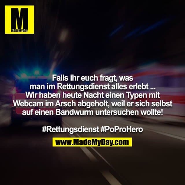 Falls ihr euch fragt, was man im Rettungsdienst alles erlebt ... Wir haben heute Nacht einen Typen mit Webcam im Arsch abgeholt, weil er sich selbst auf einen Bandwurm untersuchen wollte! #Rettungsdienst #PoProHero - Inspiration, Zitate & Sprüche | MadeMyDay | Jetzt entdecken & teilen Falls ihr euch fragt, was man im Rettungsdienst alles erlebt ... Wir haben heute Nacht einen Typen mit Webcam im Arsch abgeholt, weil er sich selbst auf einen Bandwurm untersuchen wollte! #Rettungsdienst #PoProHero - Inspirierendes Zitat mit Bild